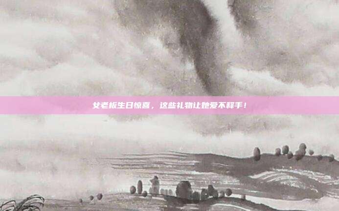 女老板生日惊喜，这些礼物让她爱不释手！