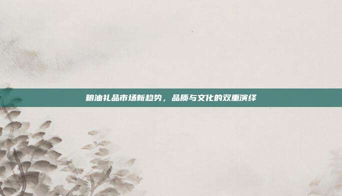 粮油礼品市场新趋势，品质与文化的双重演绎