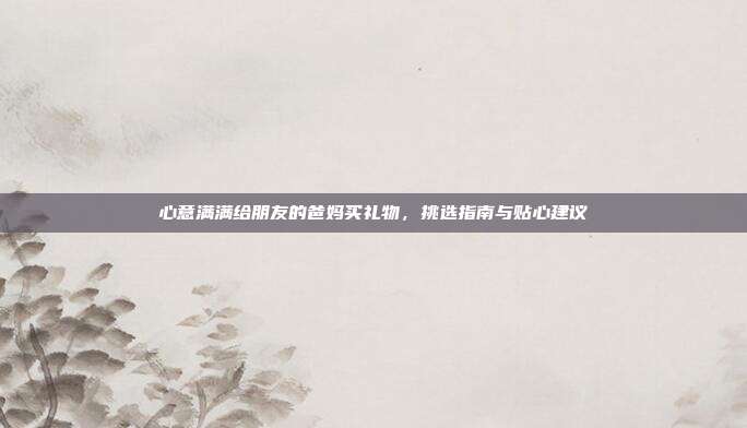 心意满满给朋友的爸妈买礼物，挑选指南与贴心建议