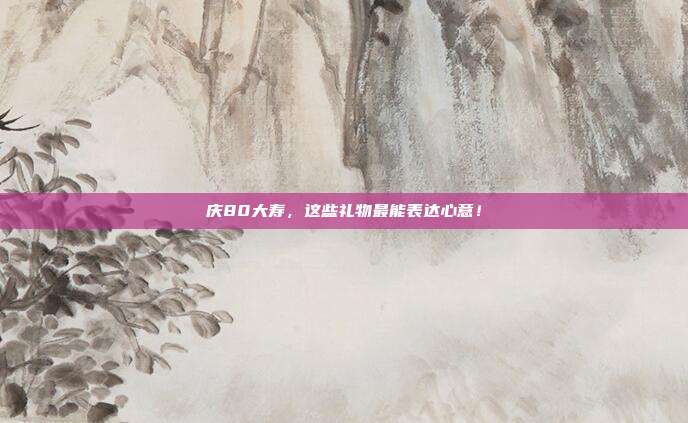 庆80大寿，这些礼物最能表达心意！