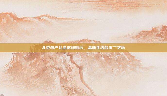 北京特产礼品高档精选，品质生活的不二之选