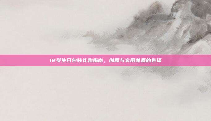 12岁生日包装礼物指南，创意与实用兼备的选择