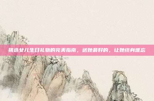 挑选女儿生日礼物的完美指南，送她最好的，让她终身难忘