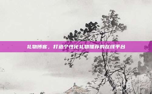 礼物博客，打造个性化礼物推荐的在线平台