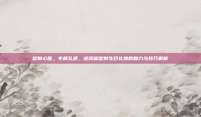 定制心意，专属礼遇，送闺蜜定制生日礼物的魅力与技巧解析