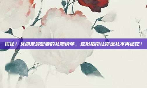 揭秘！女朋友最想要的礼物清单，这份指南让你送礼不再迷茫！