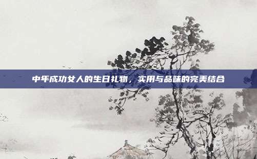 中年成功女人的生日礼物，实用与品味的完美结合
