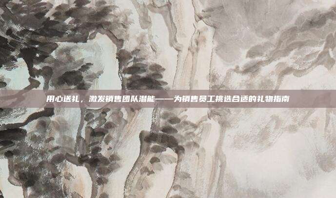 用心送礼，激发销售团队潜能——为销售员工挑选合适的礼物指南