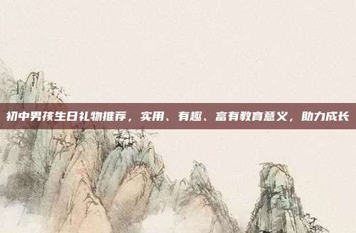 初中男孩生日礼物推荐，实用、有趣、富有教育意义，助力成长