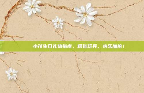 🎉 小孩生日礼物指南，精选玩具，快乐加倍！