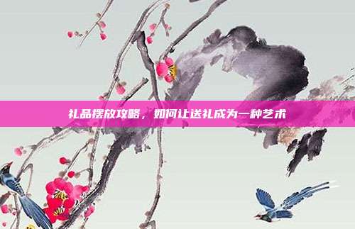 礼品摆放攻略，如何让送礼成为一种艺术