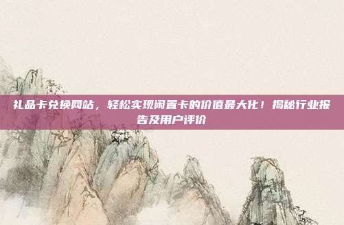 礼品卡兑换网站，轻松实现闲置卡的价值最大化！揭秘行业报告及用户评价