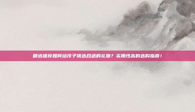 精选推荐如何给孩子挑选合适的礼物？实用性高的选购指南！