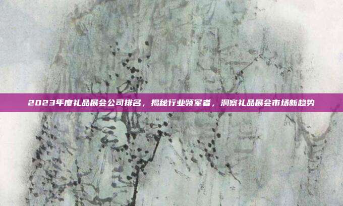 2023年度礼品展会公司排名，揭秘行业领军者，洞察礼品展会市场新趋势