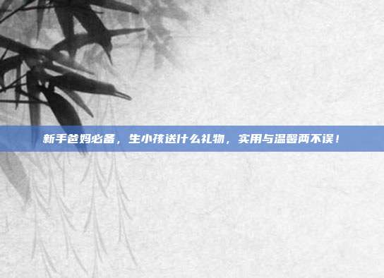 新手爸妈必备，生小孩送什么礼物，实用与温馨两不误！