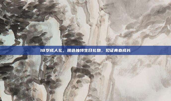 18岁成人礼，挑选独特生日礼物，见证青春成长