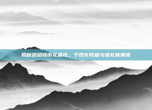 揭秘哈哈钱币礼品社，个性化收藏与送礼新潮流