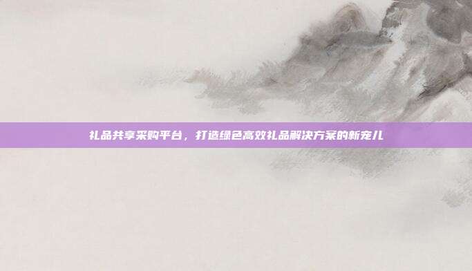 礼品共享采购平台，打造绿色高效礼品解决方案的新宠儿