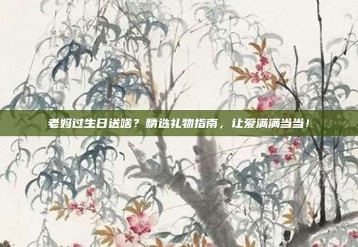 老妈过生日送啥？精选礼物指南，让爱满满当当！