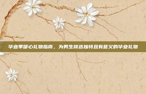 毕业季暖心礼物指南，为男生挑选独特且有意义的毕业礼物