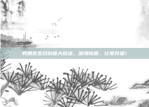 男朋友生日创意大放送，浪漫惊喜，让爱升温！