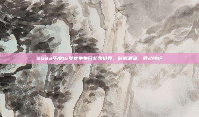 2023年度15岁女生生日礼物推荐，时尚潮流，匠心独运