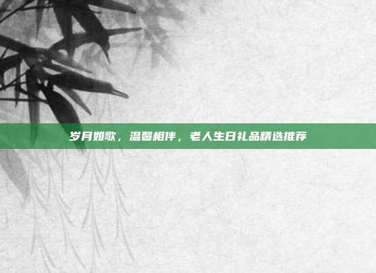 岁月如歌，温馨相伴，老人生日礼品精选推荐