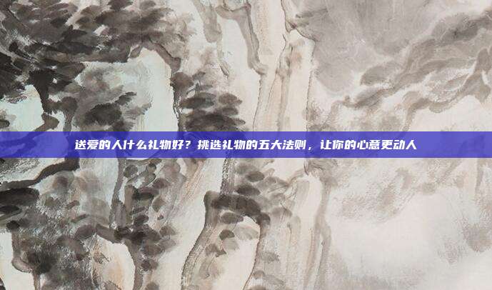 送爱的人什么礼物好？挑选礼物的五大法则，让你的心意更动人