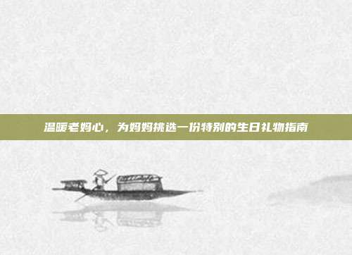 温暖老妈心，为妈妈挑选一份特别的生日礼物指南