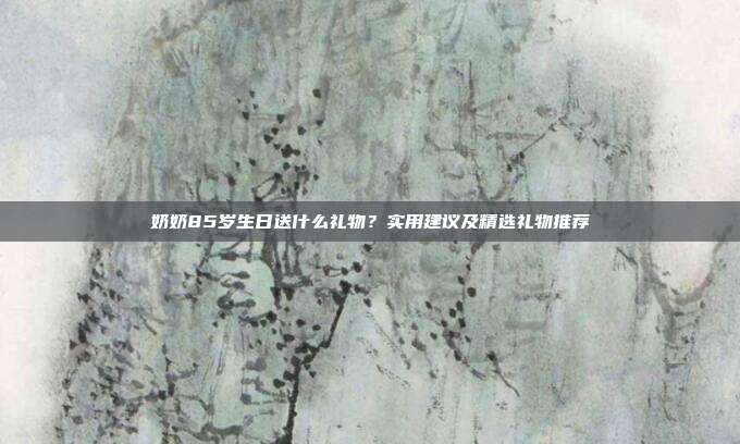 奶奶85岁生日送什么礼物？实用建议及精选礼物推荐