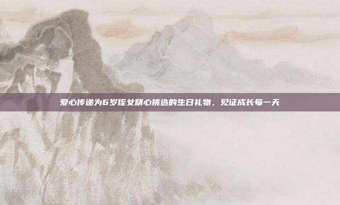 爱心传递为6岁侄女精心挑选的生日礼物，见证成长每一天