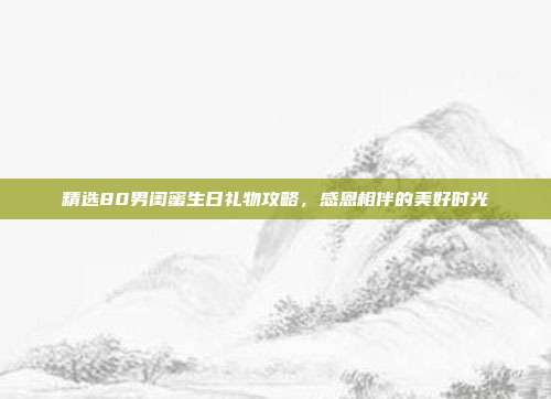 精选80男闺蜜生日礼物攻略，感恩相伴的美好时光