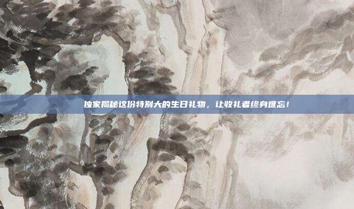 🎉独家揭秘这份特别大的生日礼物，让收礼者终身难忘！