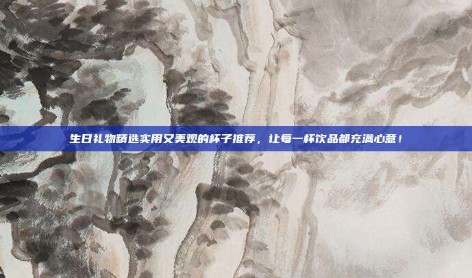 生日礼物精选实用又美观的杯子推荐，让每一杯饮品都充满心意！