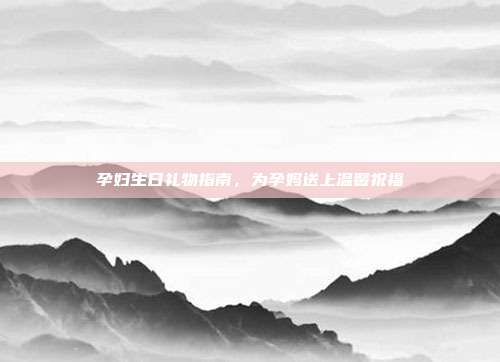 孕妇生日礼物指南，为孕妈送上温馨祝福