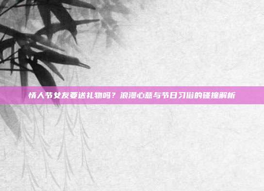 情人节女友要送礼物吗？浪漫心意与节日习俗的碰撞解析