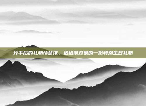 分手后的礼物情意浓，送给前对象的一份特别生日礼物