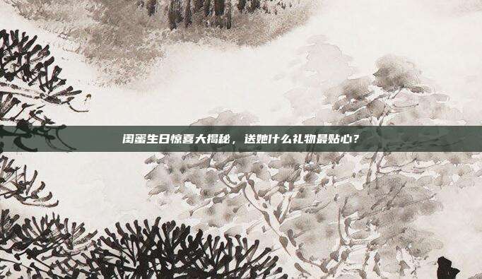 闺蜜生日惊喜大揭秘，送她什么礼物最贴心？