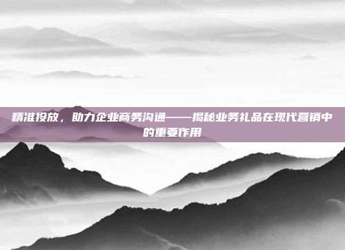 精准投放，助力企业商务沟通——揭秘业务礼品在现代营销中的重要作用
