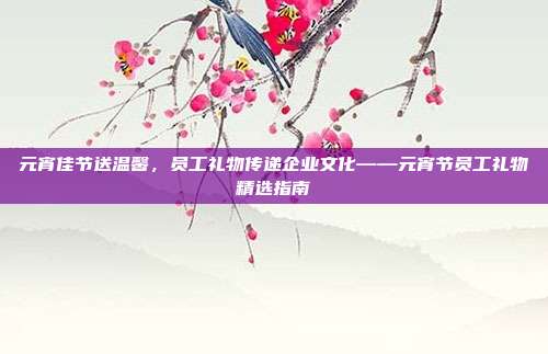 元宵佳节送温馨，员工礼物传递企业文化——元宵节员工礼物精选指南