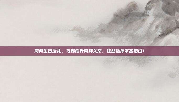 商务生日送礼，巧妙提升商务关系，这些选择不容错过！