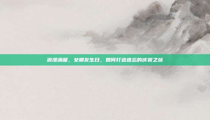 浪漫满屋，女朋友生日，如何打造难忘的庆祝之旅