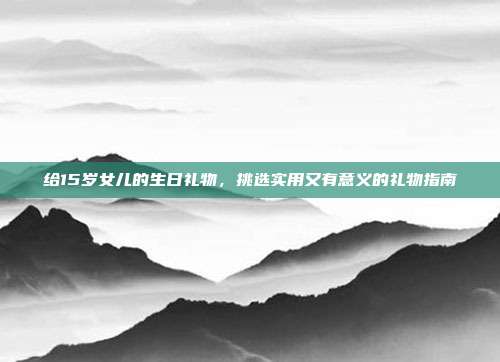 给15岁女儿的生日礼物，挑选实用又有意义的礼物指南