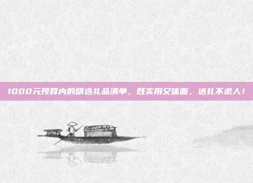 1000元预算内的精选礼品清单，既实用又体面，送礼不求人！