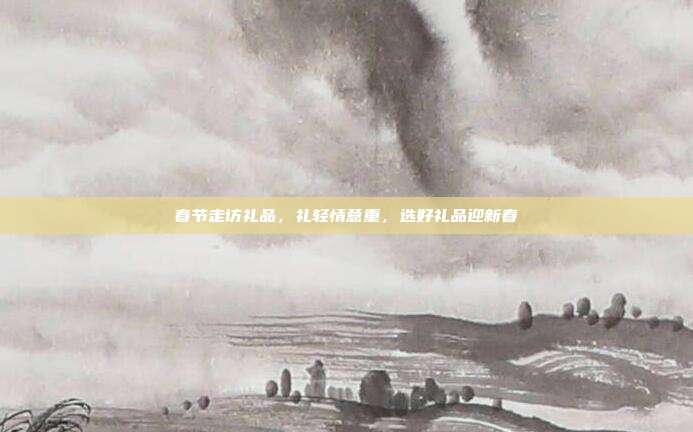 春节走访礼品，礼轻情意重，选好礼品迎新春