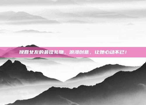 挽回女友的最佳礼物，浪漫创意，让她心动不已！