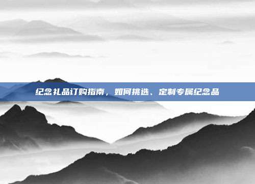 纪念礼品订购指南，如何挑选、定制专属纪念品