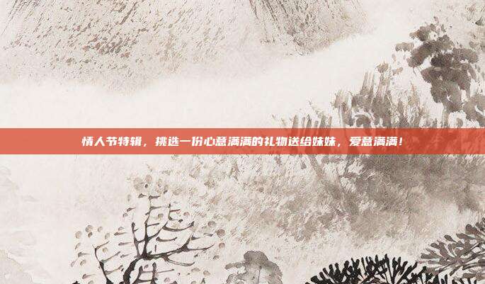 情人节特辑，挑选一份心意满满的礼物送给妹妹，爱意满满！