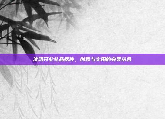 沈阳开业礼品摆件，创意与实用的完美结合