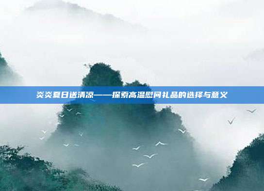 炎炎夏日送清凉——探索高温慰问礼品的选择与意义